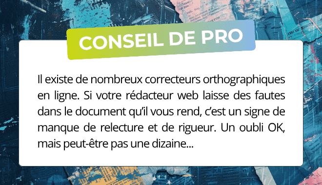 Il existe de nombreux correcteurs orthographiques en ligne. Si votre rédacteur web laisse des fautes dans le document qu’il vous rend, c’est un signe de manque de relecture et de rigueur. Un oubli OK, mais peut-être pas une dizaine...